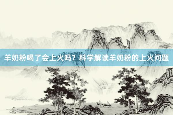 羊奶粉喝了会上火吗？科学解读羊奶粉的上火问题